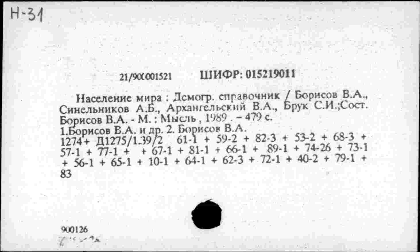 ﻿21/9ОС«)1521 ШИФР: 015219011
Население мира : Дсмогр. справочник / Борисов В.А., Синельников А.Б., Архангельский В.А., Брук С.И.,Сост. Борисов В.А. - М.: Мысль, 1989 . - 479 с.
1.Борисов В.А. и др. 2. Борисов В.А.
1274+ Д1275/139/2 61-1 + 59-2 + 82-3 + 53-2 + 68-3 + 57-1 + 77-1 /^7-1 + 81-1 + 66-1 + 89-1 + 74-26 + 73-1 + 56-1 + 65-1 + 10-1 + 64-1 + 62-3 + 72-1 + 40-2 + 79-1 + 83
9U0126